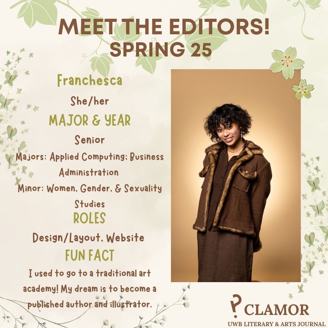 Franchesca
She/Her
Major & Year:
Senior
Applied Computing; Business Administration
Minor in Women, Gender, & Sexuality Studies
Roles: Design/Layout, Website
Fun Fact: I used to go to a traditional art academy! My dream is to become a published author and illustrator.